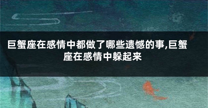 巨蟹座在感情中都做了哪些遗憾的事,巨蟹座在感情中躲起来