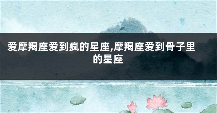 爱摩羯座爱到疯的星座,摩羯座爱到骨子里的星座
