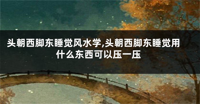 头朝西脚东睡觉风水学,头朝西脚东睡觉用什么东西可以压一压