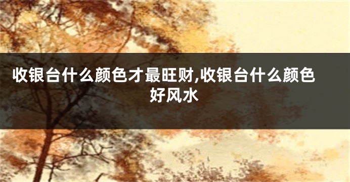 收银台什么颜色才最旺财,收银台什么颜色好风水