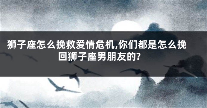 狮子座怎么挽救爱情危机,你们都是怎么挽回狮子座男朋友的?