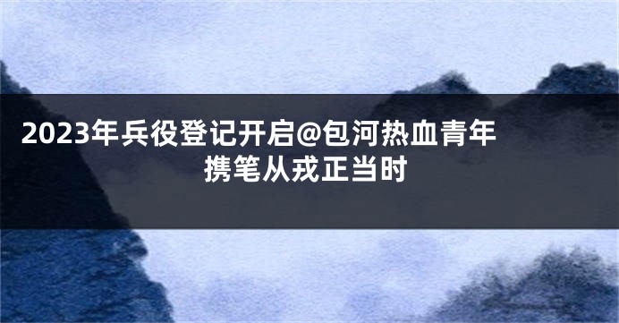 2023年兵役登记开启@包河热血青年 携笔从戎正当时