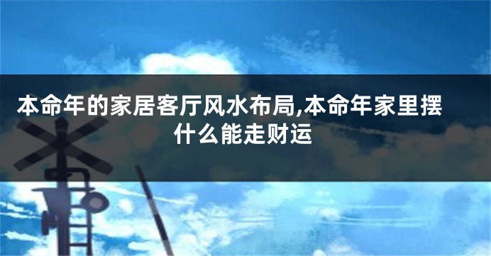 本命年的家居客厅风水布局,本命年家里摆什么能走财运