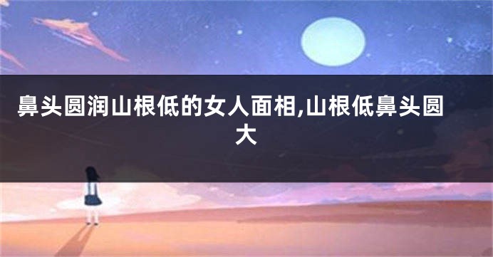 鼻头圆润山根低的女人面相,山根低鼻头圆大