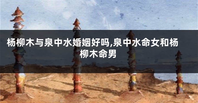 杨柳木与泉中水婚姻好吗,泉中水命女和杨柳木命男