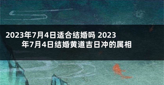 2023年7月4日适合结婚吗 2023年7月4日结婚黄道吉日冲的属相
