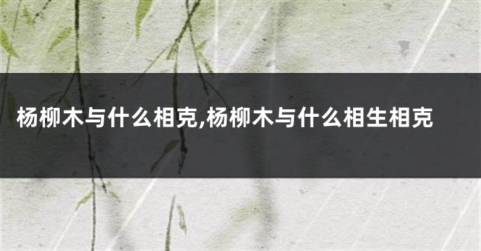 杨柳木与什么相克,杨柳木与什么相生相克