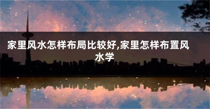 家里风水怎样布局比较好,家里怎样布置风水学