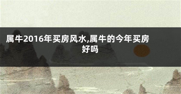 属牛2016年买房风水,属牛的今年买房好吗