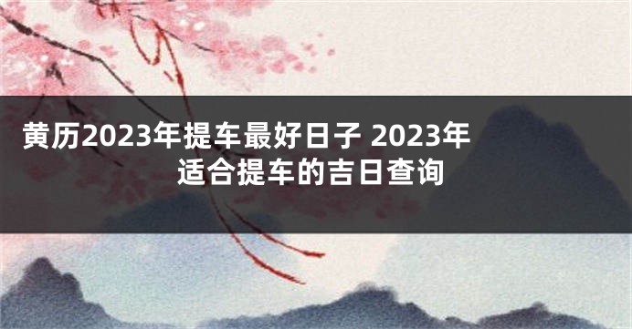 黄历2023年提车最好日子 2023年适合提车的吉日查询