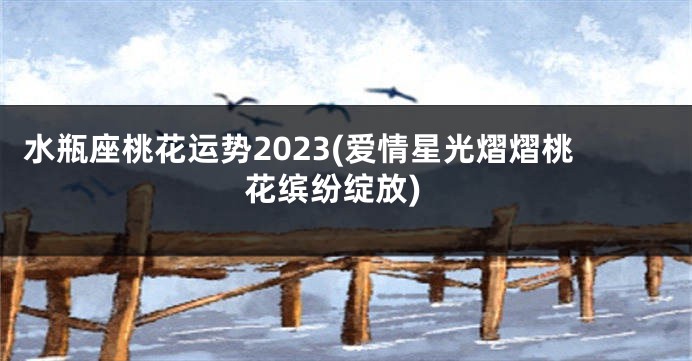 水瓶座桃花运势2023(爱情星光熠熠桃花缤纷绽放)