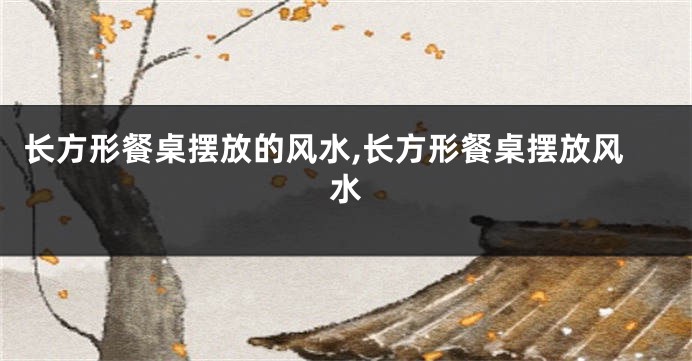 长方形餐桌摆放的风水,长方形餐桌摆放风水