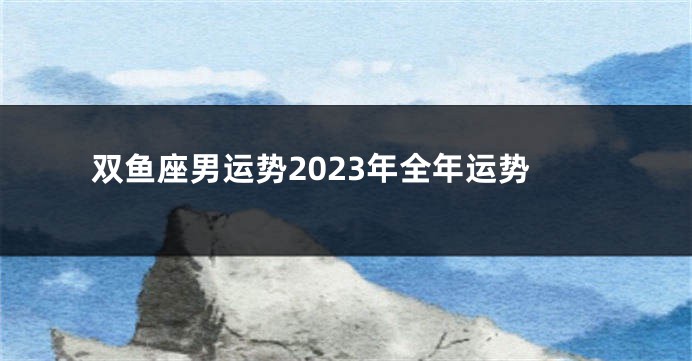 双鱼座男运势2023年全年运势
