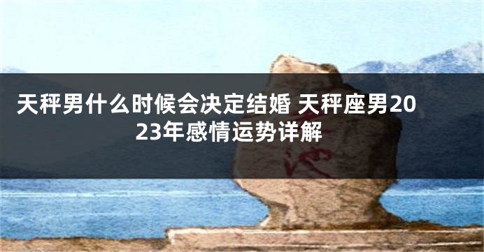 天秤男什么时候会决定结婚 天秤座男2023年感情运势详解