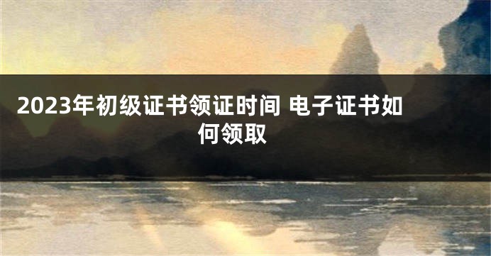 2023年初级证书领证时间 电子证书如何领取 