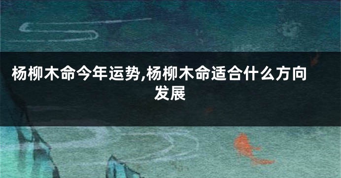 杨柳木命今年运势,杨柳木命适合什么方向发展