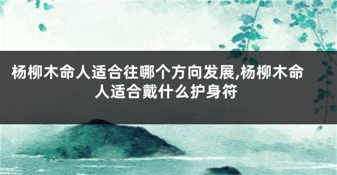 杨柳木命人适合往哪个方向发展,杨柳木命人适合戴什么护身符