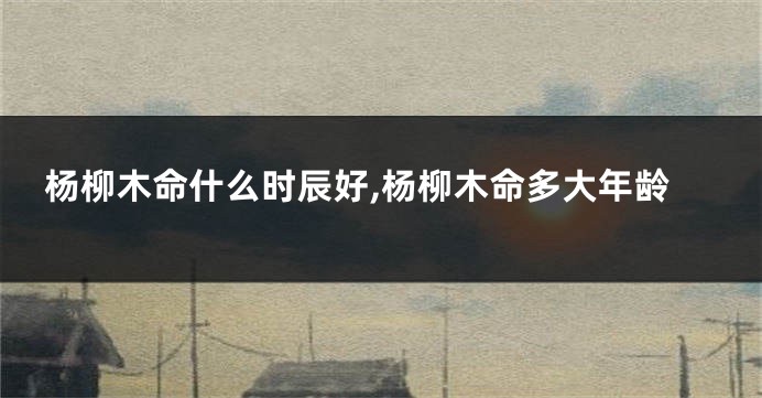杨柳木命什么时辰好,杨柳木命多大年龄