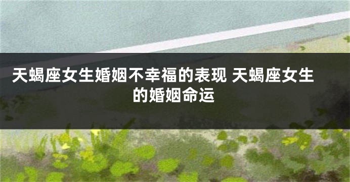 天蝎座女生婚姻不幸福的表现 天蝎座女生的婚姻命运