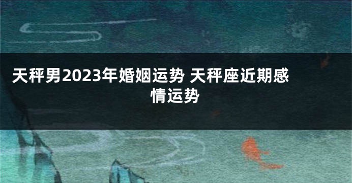 天秤男2023年婚姻运势 天秤座近期感情运势