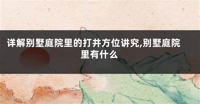 详解别墅庭院里的打井方位讲究,别墅庭院里有什么