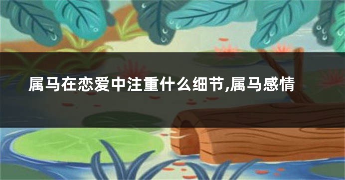 属马在恋爱中注重什么细节,属马感情