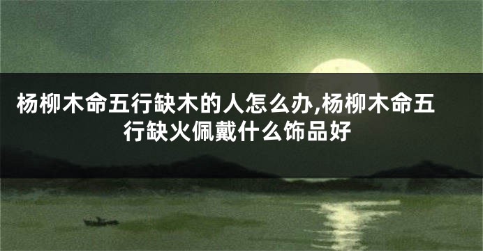 杨柳木命五行缺木的人怎么办,杨柳木命五行缺火佩戴什么饰品好