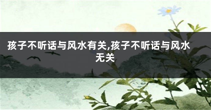 孩子不听话与风水有关,孩子不听话与风水无关