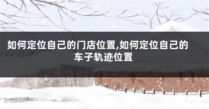 如何定位自己的门店位置,如何定位自己的车子轨迹位置