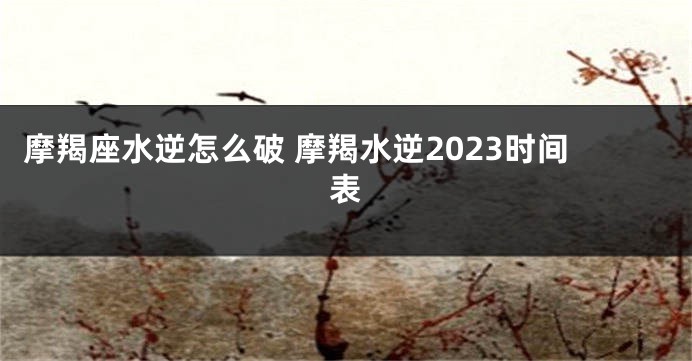 摩羯座水逆怎么破 摩羯水逆2023时间表