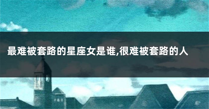 最难被套路的星座女是谁,很难被套路的人