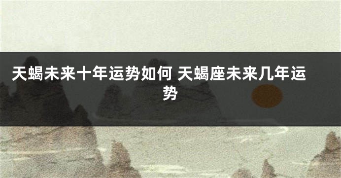 天蝎未来十年运势如何 天蝎座未来几年运势