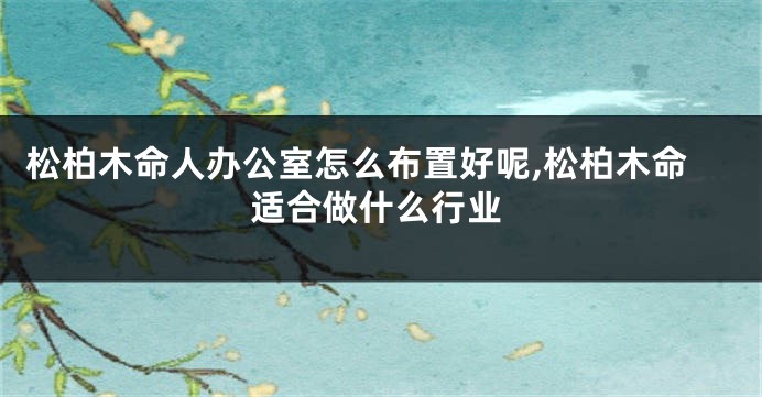 松柏木命人办公室怎么布置好呢,松柏木命适合做什么行业