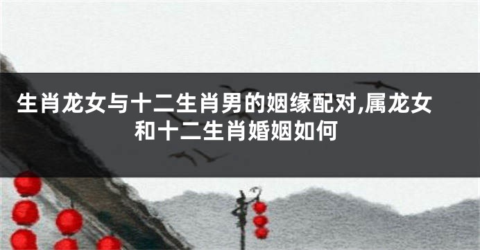 生肖龙女与十二生肖男的姻缘配对,属龙女和十二生肖婚姻如何