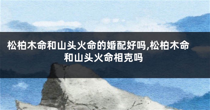 松柏木命和山头火命的婚配好吗,松柏木命和山头火命相克吗
