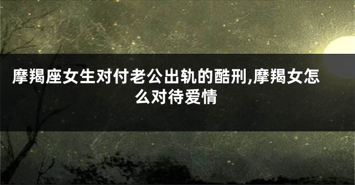摩羯座女生对付老公出轨的酷刑,摩羯女怎么对待爱情