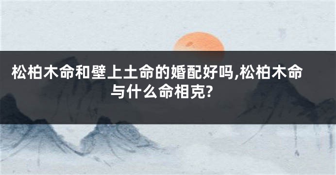 松柏木命和壁上土命的婚配好吗,松柏木命与什么命相克?