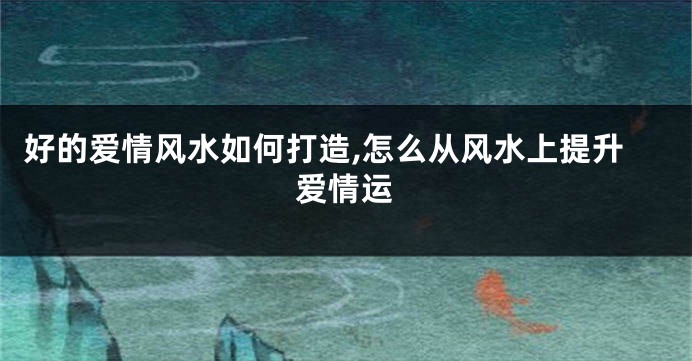 好的爱情风水如何打造,怎么从风水上提升爱情运