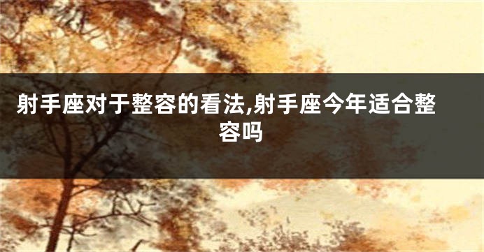 射手座对于整容的看法,射手座今年适合整容吗