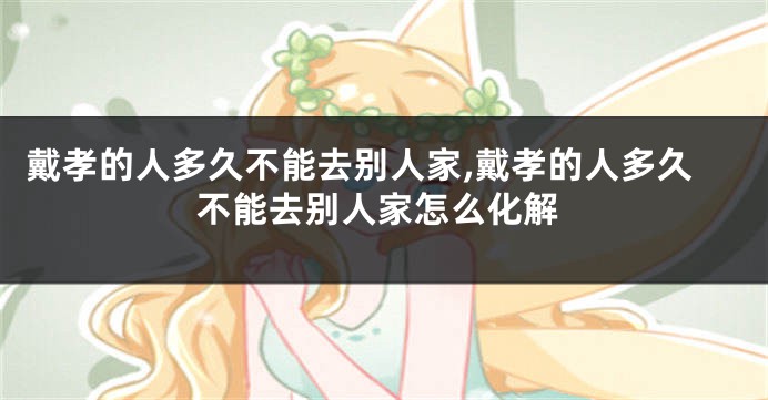 戴孝的人多久不能去别人家,戴孝的人多久不能去别人家怎么化解