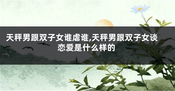天秤男跟双子女谁虐谁,天秤男跟双子女谈恋爱是什么样的