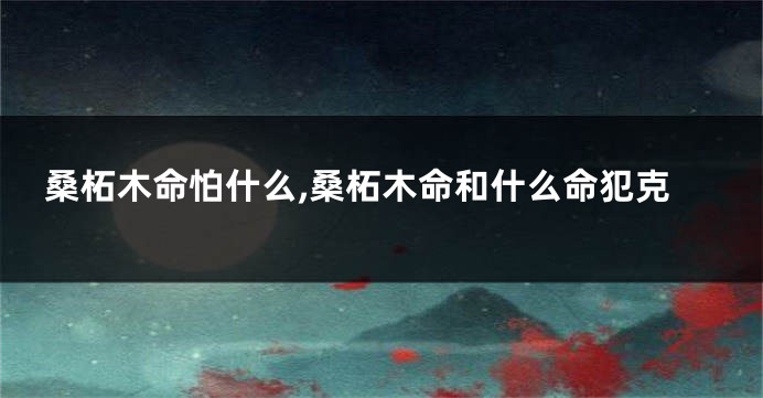 桑柘木命怕什么,桑柘木命和什么命犯克