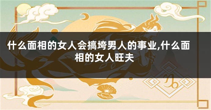 什么面相的女人会搞垮男人的事业,什么面相的女人旺夫