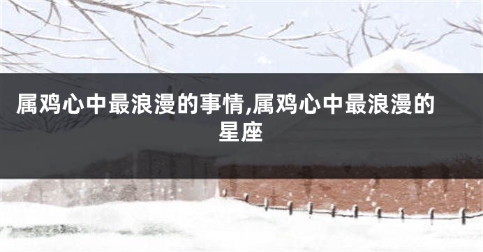 属鸡心中最浪漫的事情,属鸡心中最浪漫的星座