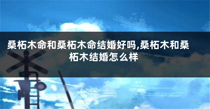 桑柘木命和桑柘木命结婚好吗,桑柘木和桑柘木结婚怎么样