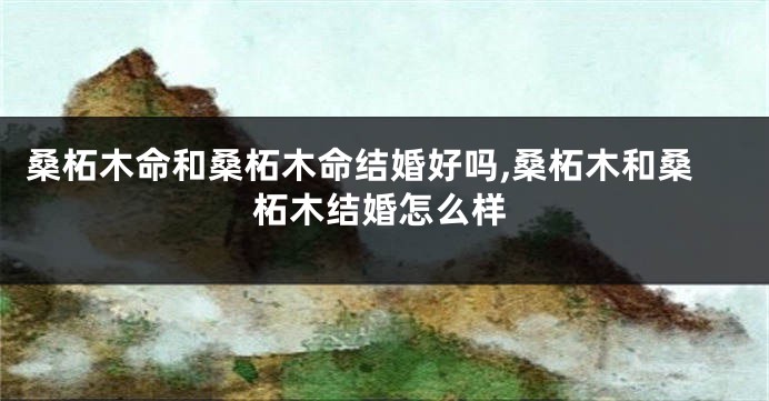 桑柘木命和桑柘木命结婚好吗,桑柘木和桑柘木结婚怎么样