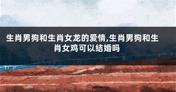 生肖男狗和生肖女龙的爱情,生肖男狗和生肖女鸡可以结婚吗