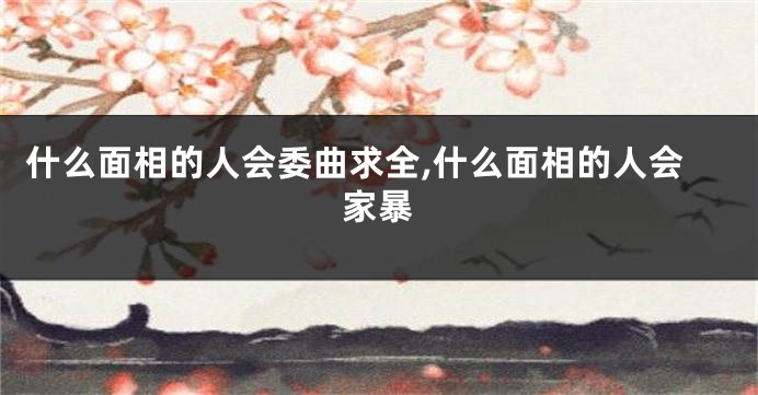 什么面相的人会委曲求全,什么面相的人会家暴