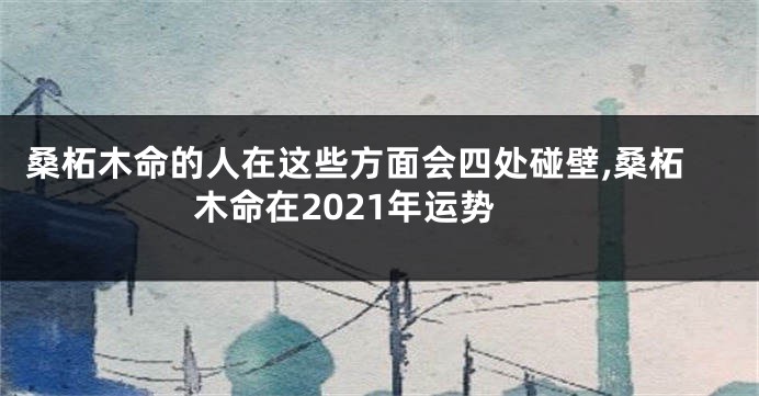 桑柘木命的人在这些方面会四处碰壁,桑柘木命在2021年运势