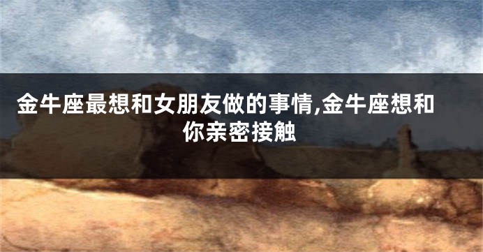 金牛座最想和女朋友做的事情,金牛座想和你亲密接触